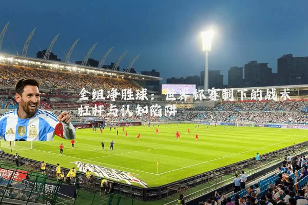 全组净胜球：世界杯赛制下的战术杠杆与认知陷阱